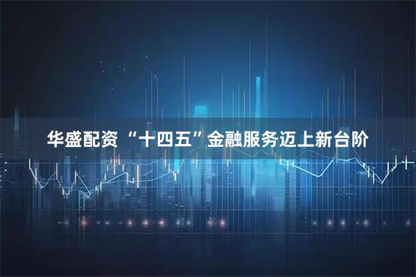 华盛配资 “十四五”金融服务迈上新台阶