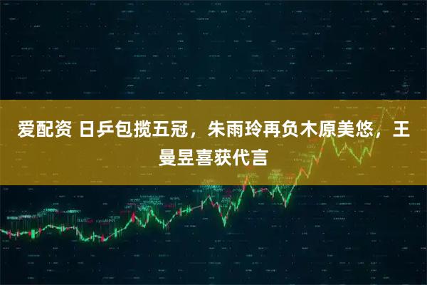 爱配资 日乒包揽五冠，朱雨玲再负木原美悠，王曼昱喜获代言