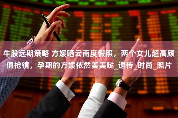 牛股远期策略 方媛晒云南度假照,两个女儿超高颜值抢镜,孕期的方媛依然美美哒_遗传_时尚_照片