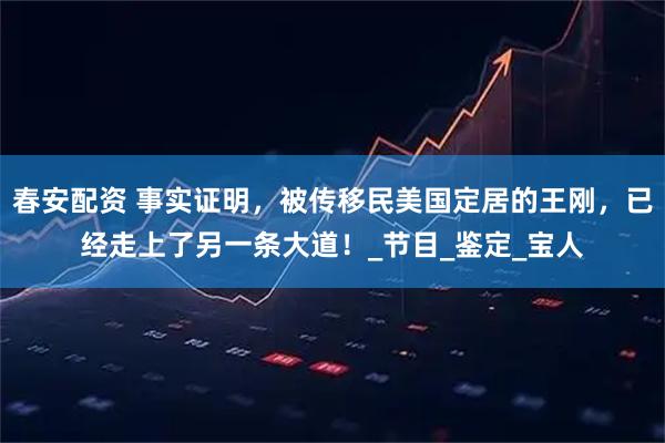 春安配资 事实证明，被传移民美国定居的王刚，已经走上了另一条大道！_节目_鉴定_宝人