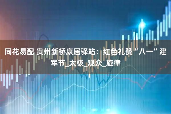 同花易配 贵州新桥康居驿站:红色礼赞“八一”建军节_太极_观众_旋律