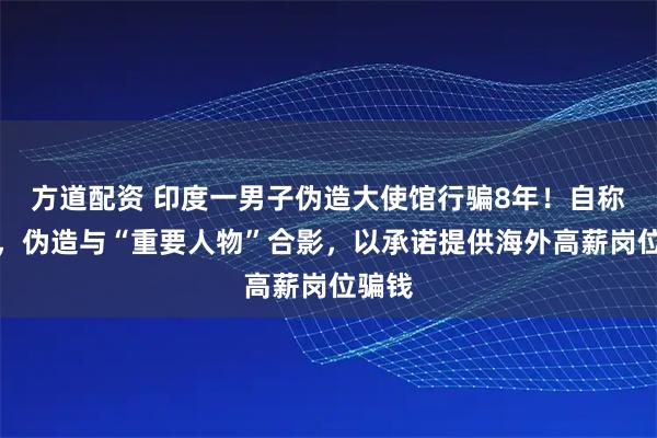 方道配资 印度一男子伪造大使馆行骗8年！自称大使，伪造与“重要人物”合影，以承诺提供海外高薪岗位骗钱