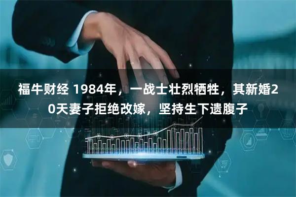 福牛财经 1984年，一战士壮烈牺牲，其新婚20天妻子拒绝改嫁，坚持生下遗腹子