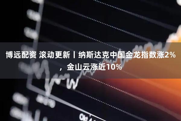 博远配资 滚动更新丨纳斯达克中国金龙指数涨2%，金山云涨近10%