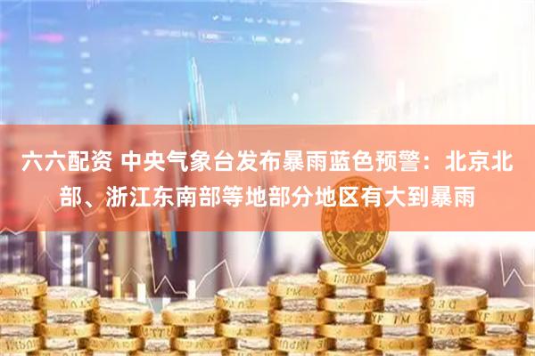 六六配资 中央气象台发布暴雨蓝色预警：北京北部、浙江东南部等地部分地区有大到暴雨