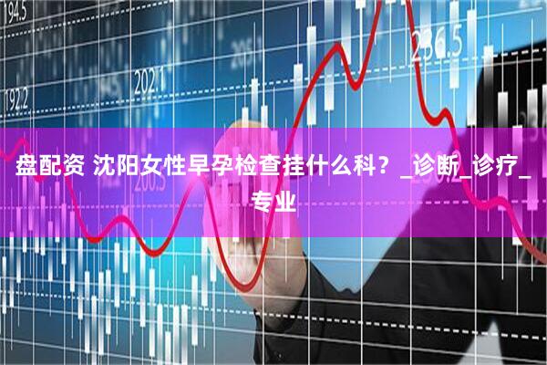 盘配资 沈阳女性早孕检查挂什么科？_诊断_诊疗_专业
