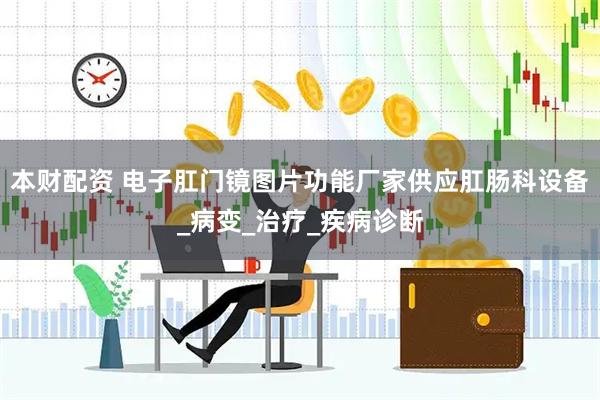 本财配资 电子肛门镜图片功能厂家供应肛肠科设备_病变_治疗_疾病诊断