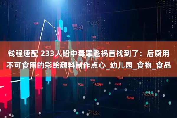 钱程速配 233人铅中毒罪魁祸首找到了：后厨用不可食用的彩绘颜料制作点心_幼儿园_食物_食品