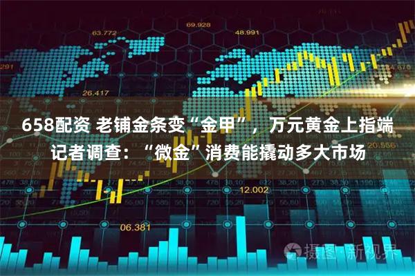 658配资 老铺金条变“金甲”，万元黄金上指端记者调查：“微金”消费能撬动多大市场