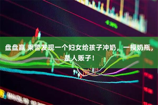 盘盘赢 乘警发现一个妇女给孩子冲奶,一摸奶瓶,是人贩子!