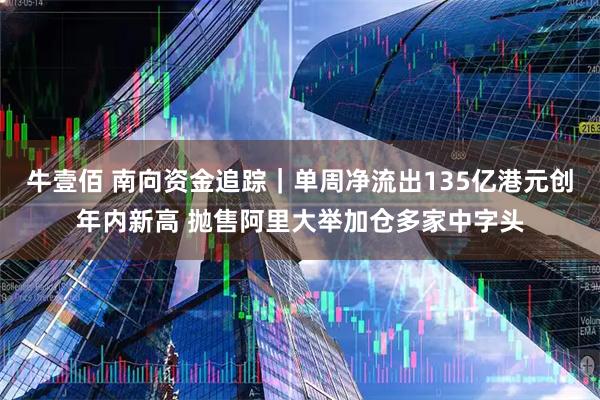 牛壹佰 南向资金追踪｜单周净流出135亿港元创年内新高 抛售阿里大举加仓多家中字头