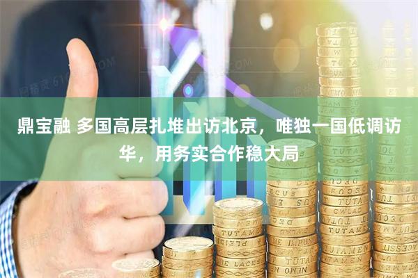 鼎宝融 多国高层扎堆出访北京，唯独一国低调访华，用务实合作稳大局