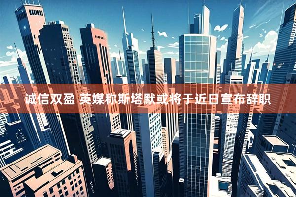 诚信双盈 英媒称斯塔默或将于近日宣布辞职