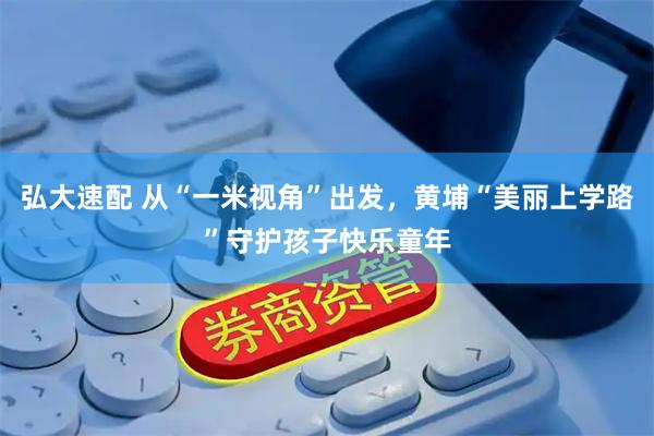 弘大速配 从“一米视角”出发，黄埔“美丽上学路”守护孩子快乐童年