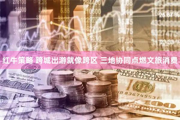红牛策略 跨城出游就像跨区 三地协同点燃文旅消费