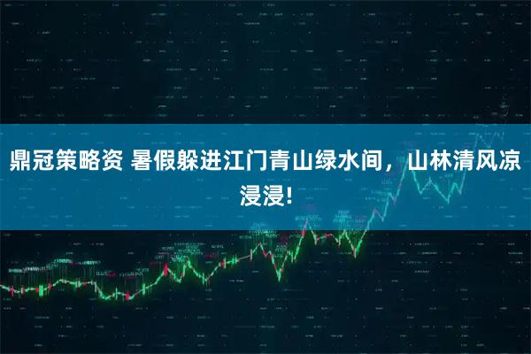 鼎冠策略资 暑假躲进江门青山绿水间，山林清风凉浸浸!