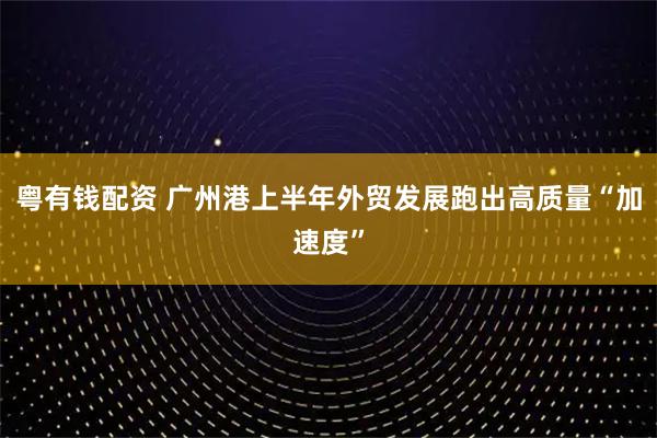 粤有钱配资 广州港上半年外贸发展跑出高质量“加速度”