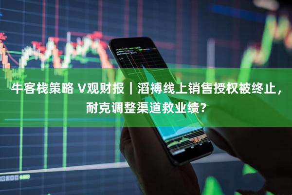 牛客栈策略 V观财报｜滔搏线上销售授权被终止，耐克调整渠道救业绩？