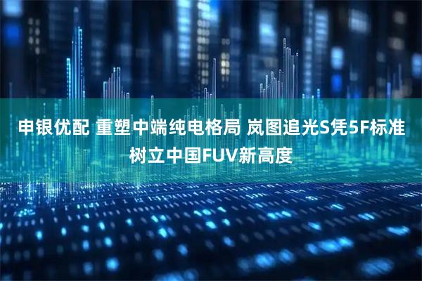 申银优配 重塑中端纯电格局 岚图追光S凭5F标准树立中国FUV新高度