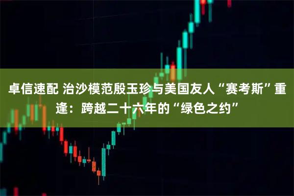 卓信速配 治沙模范殷玉珍与美国友人“赛考斯”重逢：跨越二十六年的“绿色之约”