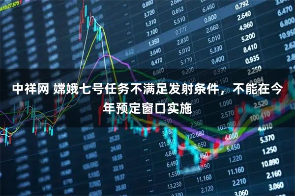 中祥网 嫦娥七号任务不满足发射条件，不能在今年预定窗口实施